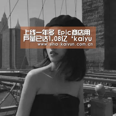 上线一年多 Epic商店用户量已达1.08亿‘kaiyun官方网站’(图3) kaiyun官方